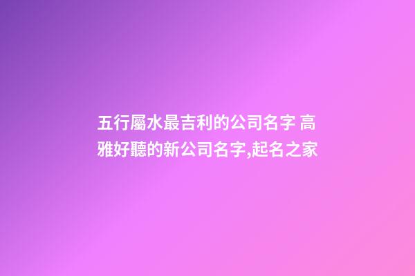 五行屬水最吉利的公司名字 高雅好聽的新公司名字,起名之家
